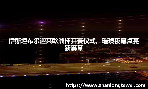 伊斯坦布尔迎来欧洲杯开赛仪式，璀璨夜幕点亮新篇章